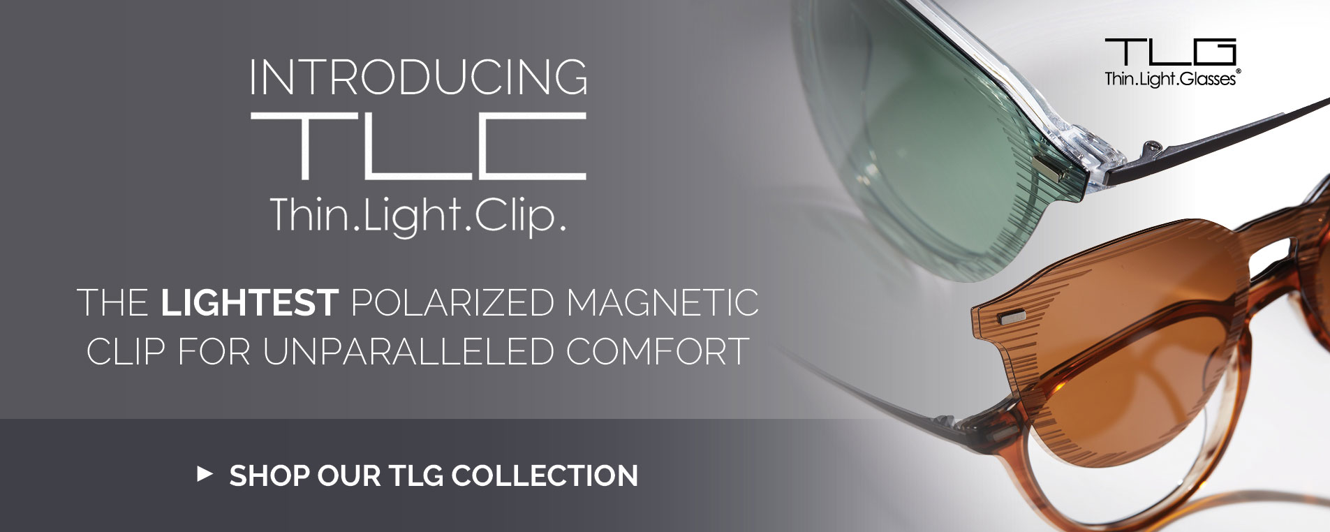 Introducing TLC. Thin. Light. Clip. The lightest polzarized magnetic clip for unparalleled comfort. Shop our TLG collection.
